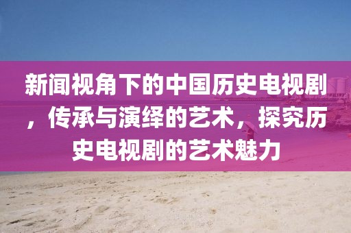 新闻视角下的中国历史电视剧，传承与演绎的艺术，探究历史电视剧的艺术魅力
