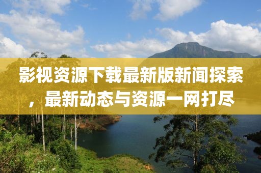 影视资源下载最新版新闻探索，最新动态与资源一网打尽