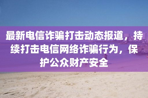 最新电信诈骗打击动态报道，持续打击电信网络诈骗行为，保护公众财产安全