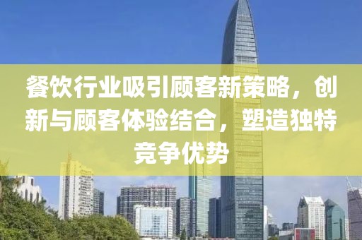 餐饮行业吸引顾客新策略，创新与顾客体验结合，塑造独特竞争优势