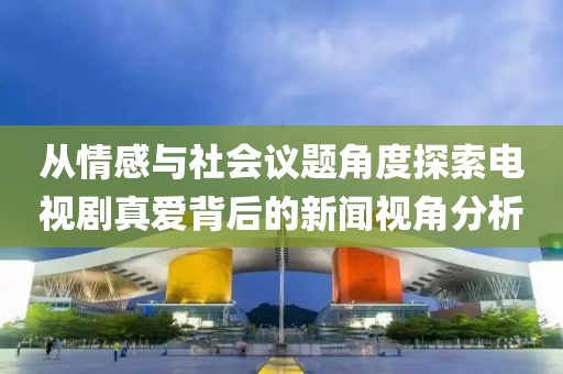 从情感与社会议题角度探索电视剧真爱背后的新闻视角分析