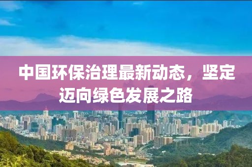 中国环保治理最新动态，坚定迈向绿色发展之路