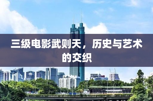 三级电影武则天，历史与艺术的交织