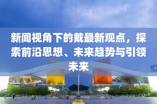 新闻视角下的戴最新观点，探索前沿思想、未来趋势与引领未来