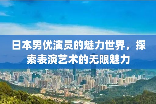 日本男优演员的魅力世界，探索表演艺术的无限魅力