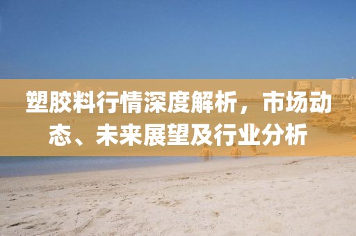 塑胶料行情深度解析，市场动态、未来展望及行业分析