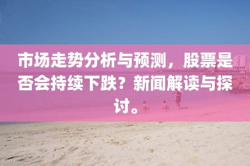 市场走势分析与预测，股票是否会持续下跌？新闻解读与探讨。