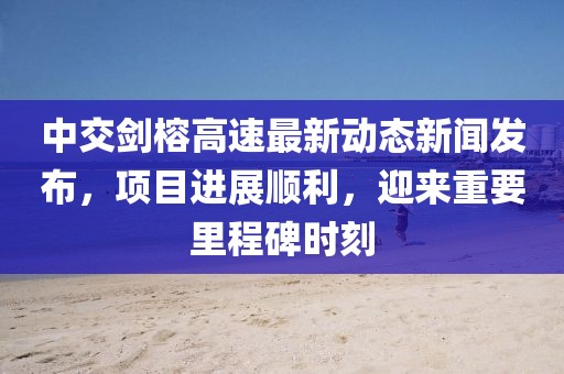 中交剑榕高速最新动态新闻发布，项目进展顺利，迎来重要里程碑时刻