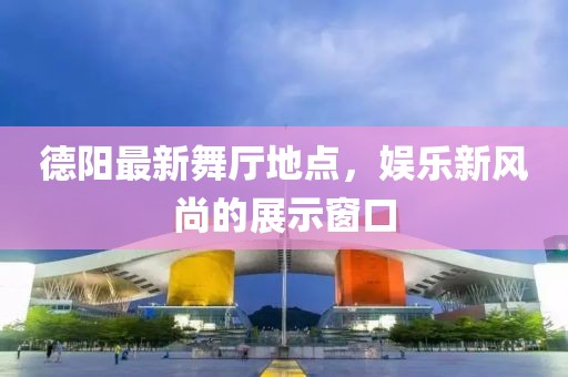 德阳最新舞厅地点，娱乐新风尚的展示窗口