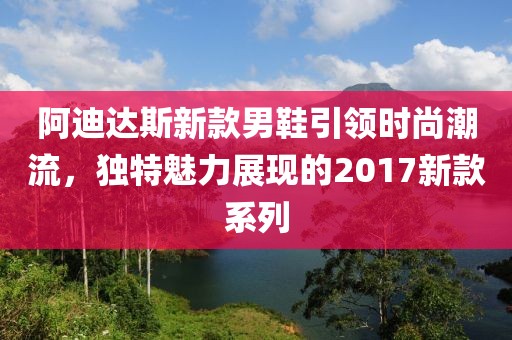 阿迪达斯新款男鞋引领时尚潮流，独特魅力展现的2017新款系列