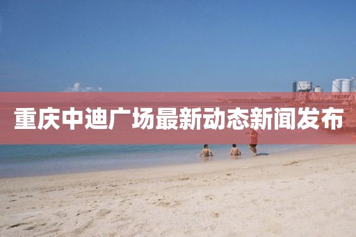 重庆中迪广场最新动态新闻发布