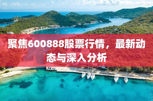 聚焦600888股票行情，最新动态与深入分析