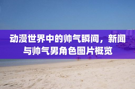 动漫世界中的帅气瞬间，新闻与帅气男角色图片概览
