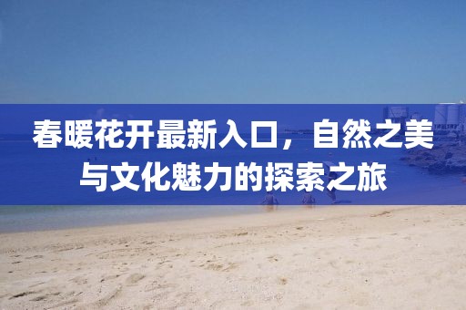春暖花开最新入口，自然之美与文化魅力的探索之旅
