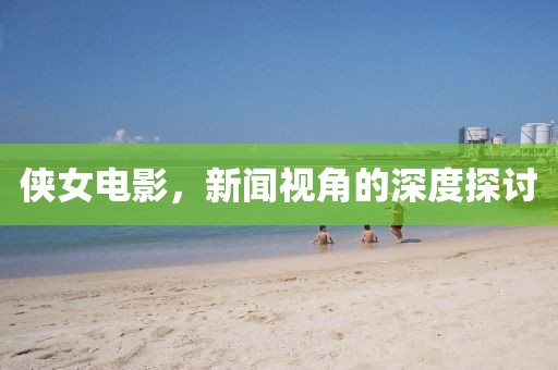 侠女电影，新闻视角的深度探讨