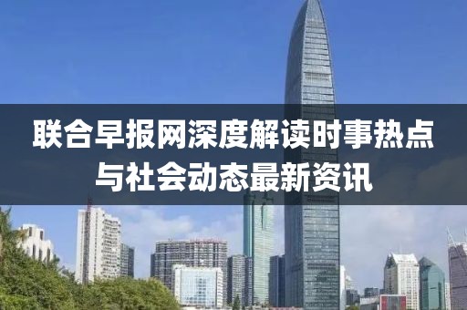 联合早报网深度解读时事热点与社会动态最新资讯
