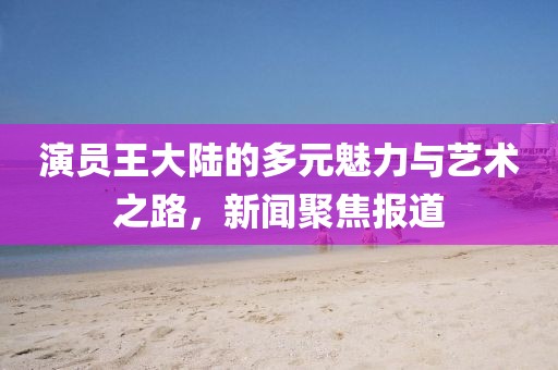 演员王大陆的多元魅力与艺术之路，新闻聚焦报道