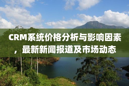 CRM系统价格分析与影响因素，最新新闻报道及市场动态