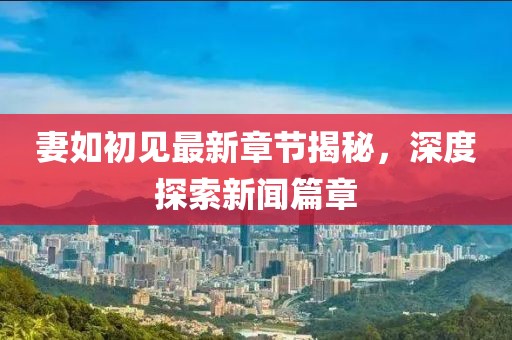 妻如初见最新章节揭秘，深度探索新闻篇章