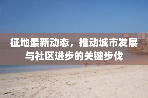 征地最新动态，推动城市发展与社区进步的关键步伐