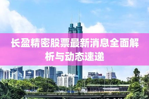 长盈精密股票最新消息全面解析与动态速递