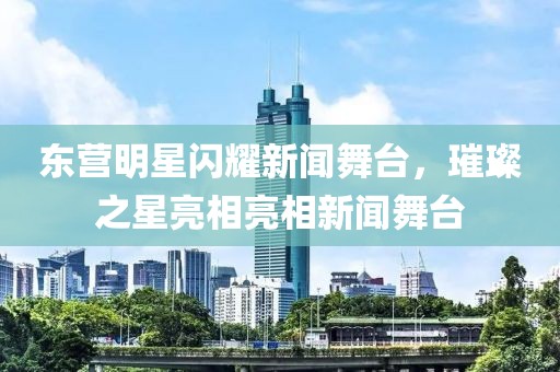 东营明星闪耀新闻舞台，璀璨之星亮相亮相新闻舞台