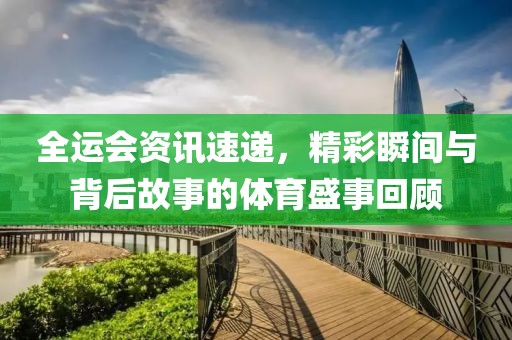 全运会资讯速递，精彩瞬间与背后故事的体育盛事回顾