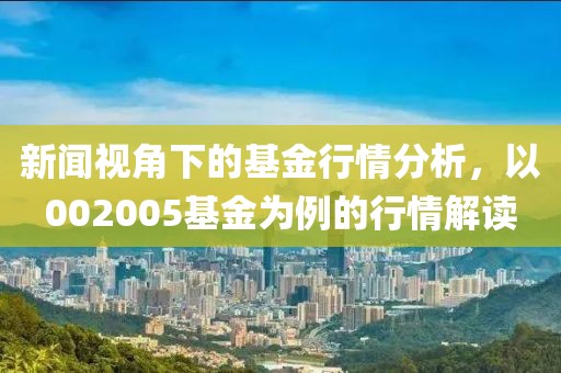 新闻视角下的基金行情分析，以002005基金为例的行情解读