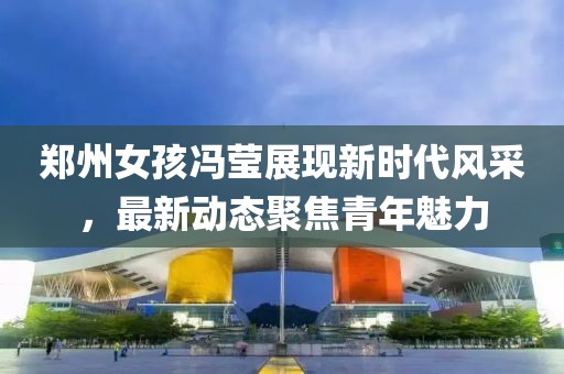 郑州女孩冯莹展现新时代风采，最新动态聚焦青年魅力