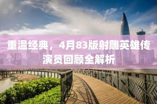 重温经典，4月83版射雕英雄传演员回顾全解析