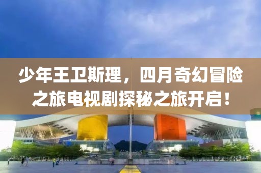 少年王卫斯理，四月奇幻冒险之旅电视剧探秘之旅开启！