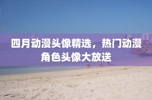 四月动漫头像精选，热门动漫角色头像大放送