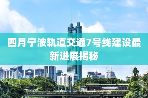 四月宁波轨道交通7号线建设最新进展揭秘