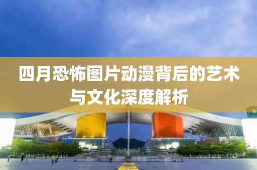 四月恐怖图片动漫背后的艺术与文化深度解析