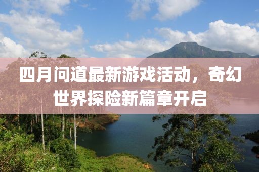 四月问道最新游戏活动，奇幻世界探险新篇章开启