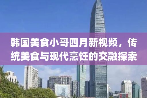 韩国美食小哥四月新视频，传统美食与现代烹饪的交融探索