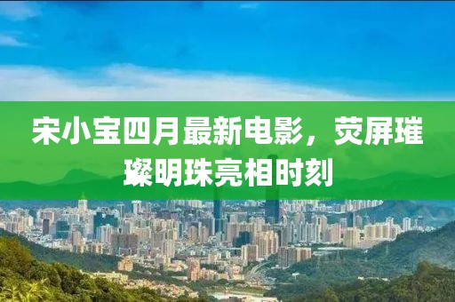 宋小宝四月最新电影，荧屏璀璨明珠亮相时刻