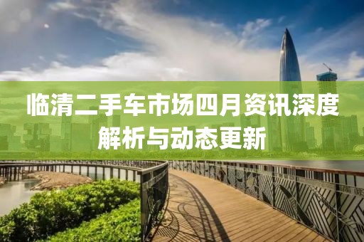 临清二手车市场四月资讯深度解析与动态更新