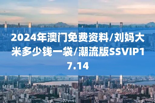 2024年澳门免费资料/刘妈大米多少钱一袋/潮流版SSVIP17.14