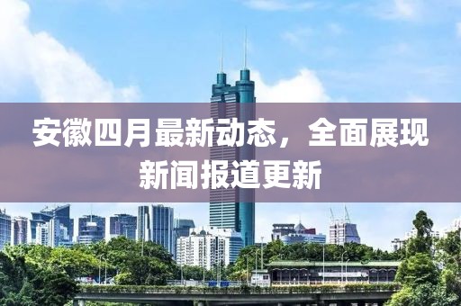 安徽四月最新动态，全面展现新闻报道更新