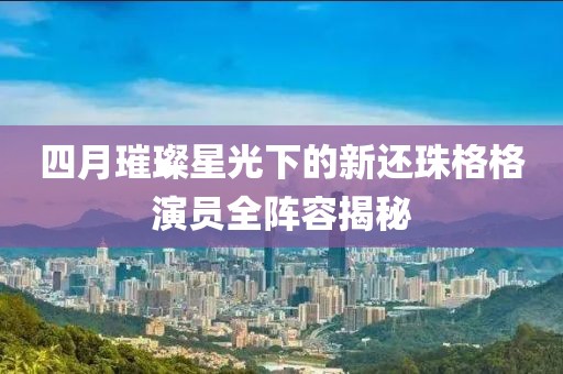 四月璀璨星光下的新还珠格格演员全阵容揭秘