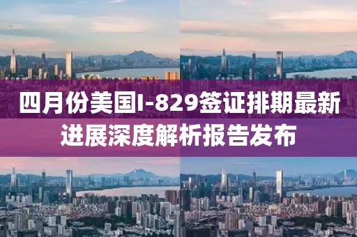 四月份美国I-829签证排期最新进展深度解析报告发布
