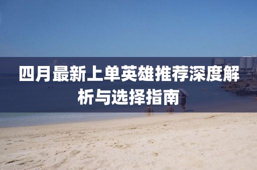 四月最新上单英雄推荐深度解析与选择指南
