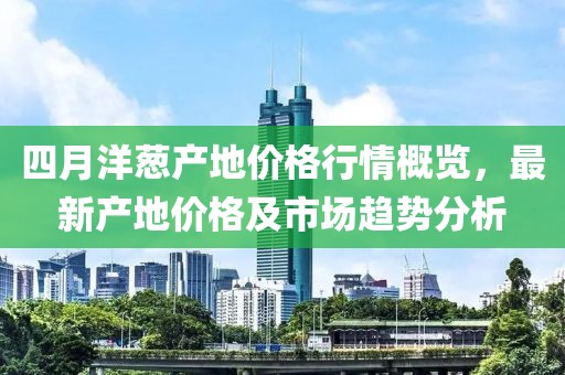 四月洋葱产地价格行情概览，最新产地价格及市场趋势分析