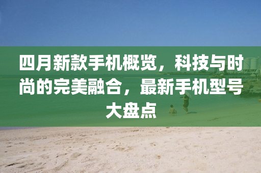 四月新款手机概览，科技与时尚的完美融合，最新手机型号大盘点