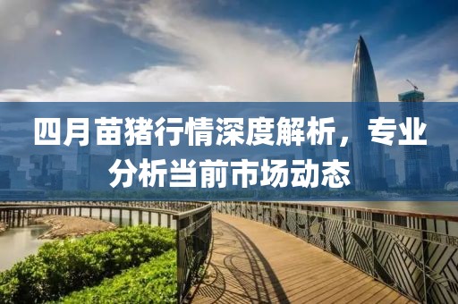 四月苗猪行情深度解析，专业分析当前市场动态