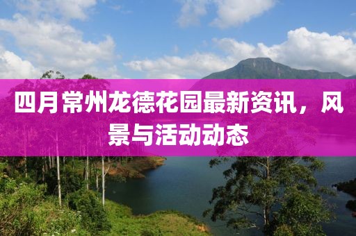 四月常州龙德花园最新资讯，风景与活动动态