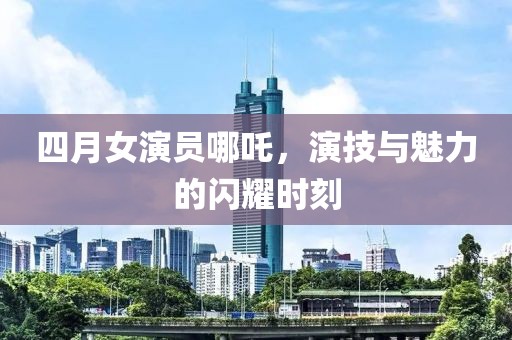 四月女演员哪吒，演技与魅力的闪耀时刻
