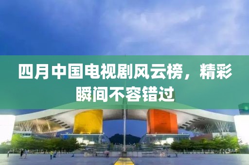 四月中国电视剧风云榜，精彩瞬间不容错过