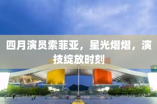 四月演员索菲亚，星光熠熠，演技绽放时刻